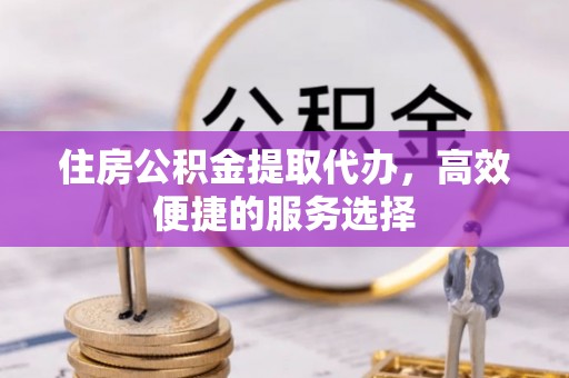 黄冈住房公积金提取代办，高效便捷的服务选择
