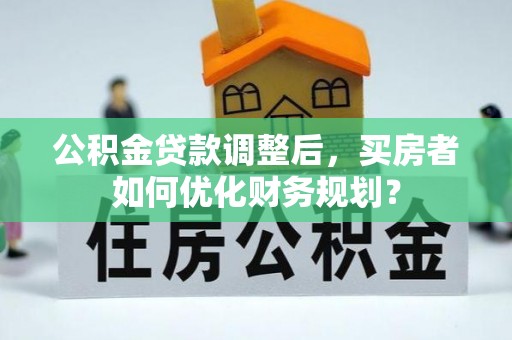 黄冈公积金贷款调整后，买房者如何优化财务规划？