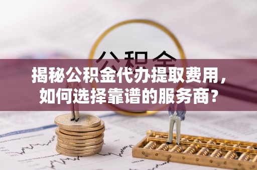 黄冈揭秘公积金代办提取费用，如何选择靠谱的服务商？