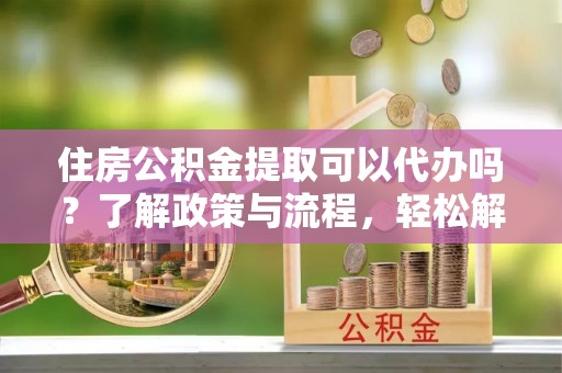 黄冈住房公积金提取可以代办吗？了解政策与流程，轻松解决你的疑问