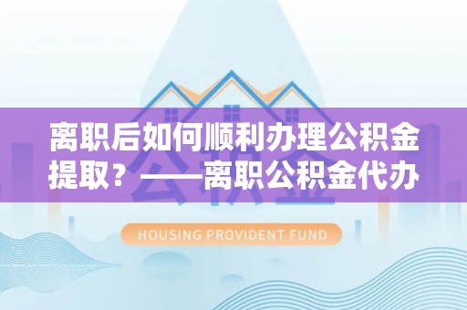黄冈离职后如何顺利办理公积金提取？——离职公积金代办提取全攻略