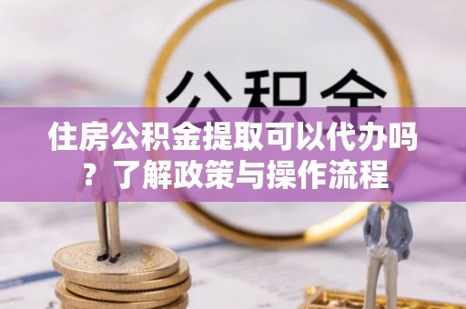 黄冈住房公积金提取可以代办吗？了解政策与操作流程