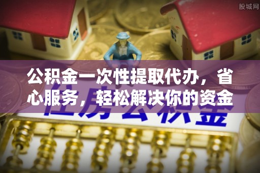 黄冈公积金一次性提取代办，省心服务，轻松解决你的资金需求