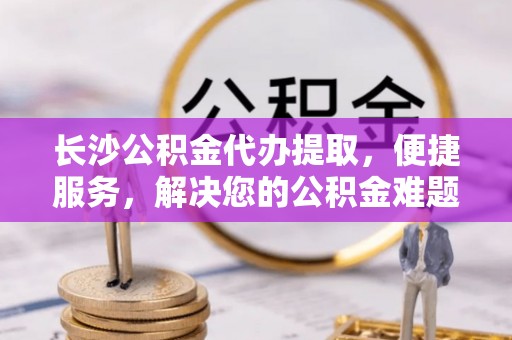 黄冈长沙公积金代办提取，便捷服务，解决您的公积金难题