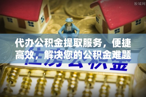 黄冈代办公积金提取服务，便捷高效，解决您的公积金难题