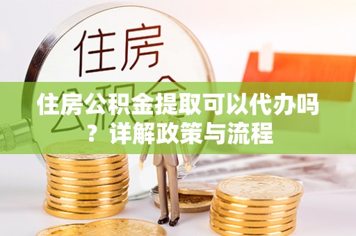 黄冈住房公积金提取可以代办吗？详解政策与流程