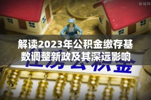 黄冈解读2023年公积金缴存基数调整新政及其深远影响