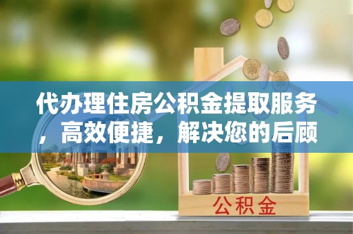 黄冈代办理住房公积金提取服务，高效便捷，解决您的后顾之忧