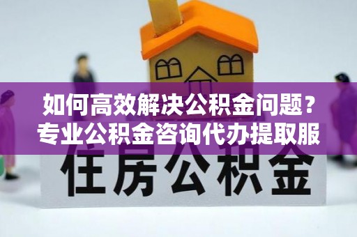 黄冈如何高效解决公积金问题？专业公积金咨询代办提取服务来帮你