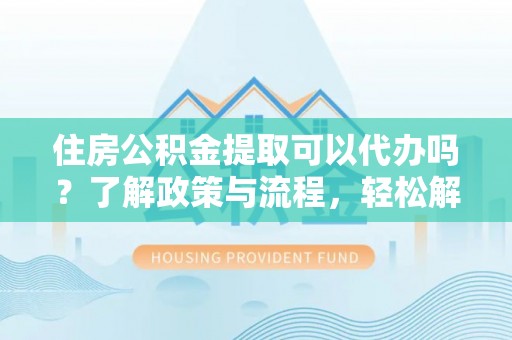 黄冈住房公积金提取可以代办吗？了解政策与流程，轻松解决你的疑问