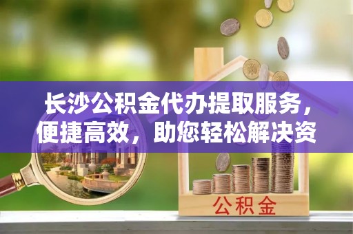 黄冈长沙公积金代办提取服务，便捷高效，助您轻松解决资金需求