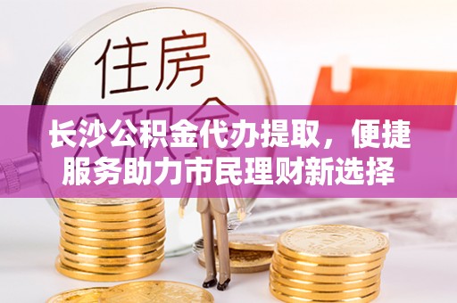 黄冈长沙公积金代办提取，便捷服务助力市民理财新选择
