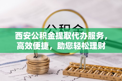 黄冈西安公积金提取代办服务，高效便捷，助您轻松理财