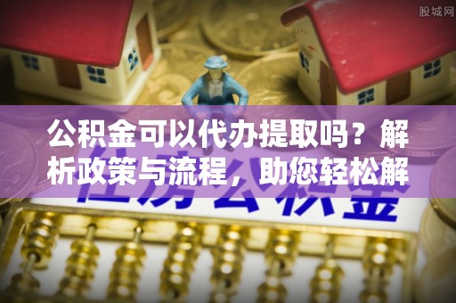 黄冈公积金可以代办提取吗？解析政策与流程，助您轻松解决疑问