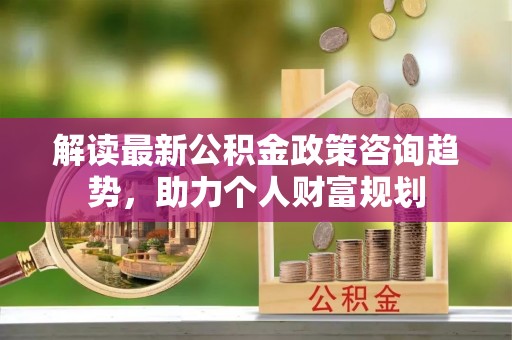 黄冈解读最新公积金政策咨询趋势，助力个人财富规划