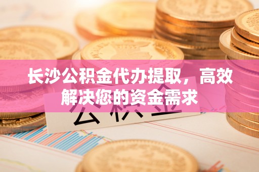 黄冈长沙公积金代办提取，高效解决您的资金需求