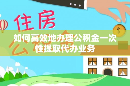 黄冈如何高效地办理公积金一次性提取代办业务