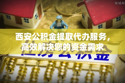 黄冈西安公积金提取代办服务，高效解决您的资金需求