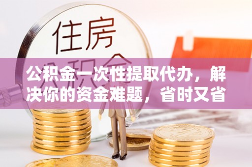 黄冈公积金一次性提取代办，解决你的资金难题，省时又省心