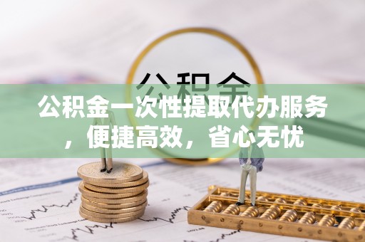 黄冈公积金一次性提取代办服务，便捷高效，省心无忧