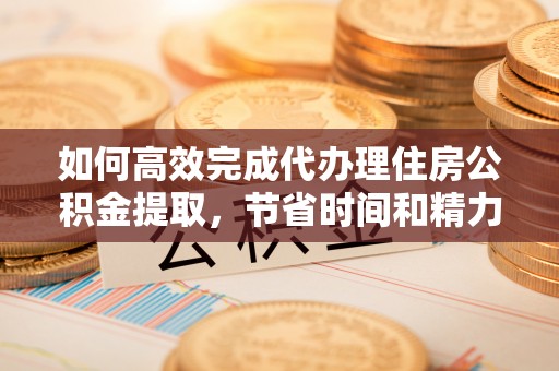 黄冈如何高效完成代办理住房公积金提取，节省时间和精力？