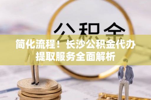 黄冈简化流程！长沙公积金代办提取服务全面解析