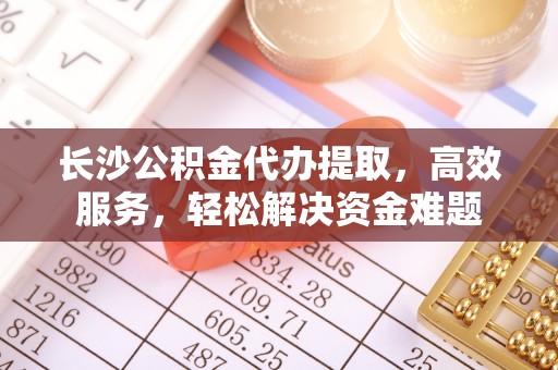 黄冈长沙公积金代办提取，高效服务，轻松解决资金难题