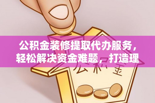 黄冈公积金装修提取代办服务，轻松解决资金难题，打造理想家居