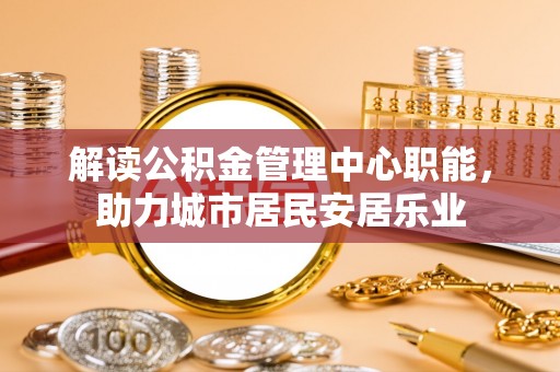黄冈解读公积金管理中心职能，助力城市居民安居乐业