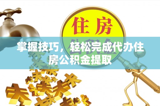 黄冈掌握技巧，轻松完成代办住房公积金提取