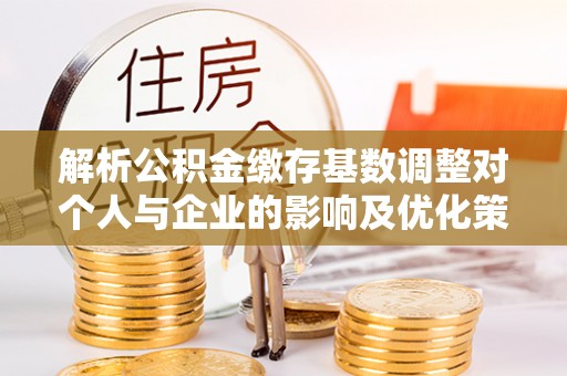 黄冈解析公积金缴存基数调整对个人与企业的影响及优化策略