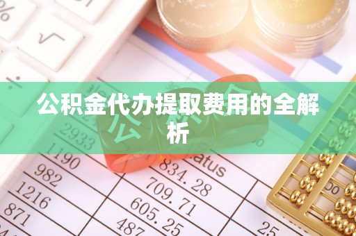 黄冈公积金代办提取费用的全解析