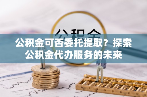 黄冈公积金可否委托提取？探索公积金代办服务的未来