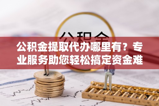 黄冈公积金提取代办哪里有？专业服务助您轻松搞定资金难题